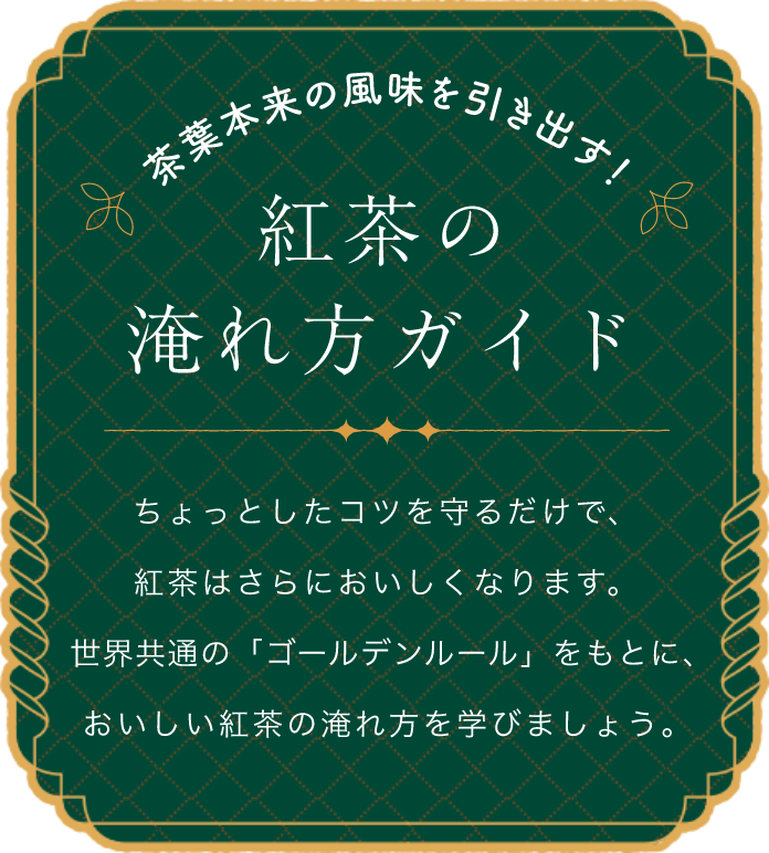 茶葉本来の風味を引き出す！紅茶の淹れ方ガイド ちょっとしたコツを守るだけで、紅茶はさらにおいしくなります。世界共通の「ゴールデンルール」をもとに、おいしい紅茶の淹れ方を学びましょう。
