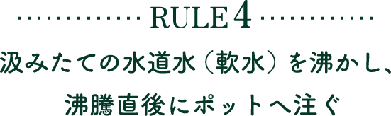 RULE4 汲みたての水道水（軟水）を沸かし、沸騰直後にポットへ注ぐ