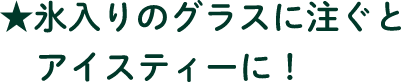 氷入りのグラスに注ぐとアイスティーに！