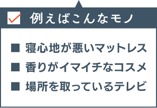 例えばこんなモノ ■寝心地が悪いマットレス ■香りがイマイチなコスメ ■場所を取っているテレビ