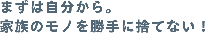 まずは自分から。家族のモノを勝手に捨てない！