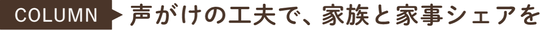 COLUMN 声がけの工夫で、家族と家事シェアを