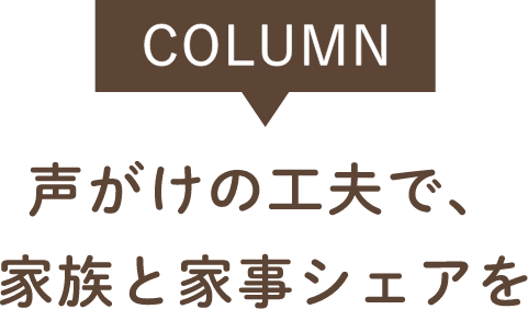 COLUMN 声がけの工夫で、家族と家事シェアを