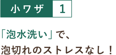 小ワザ１ 「泡水洗い」で、泡切れのストレスなし！