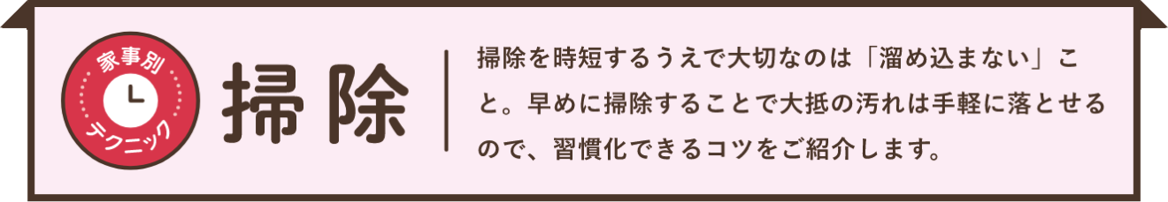 家事別テクニック 掃除 掃除を時短するうえで大切なのは「溜め込まない」こと。早めに掃除することで大抵の汚れは手軽に落とせるので、習慣化できるコツをご紹介します。