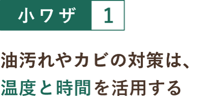 小ワザ１ 油汚れやカビの対策は、温度と時間を活用する