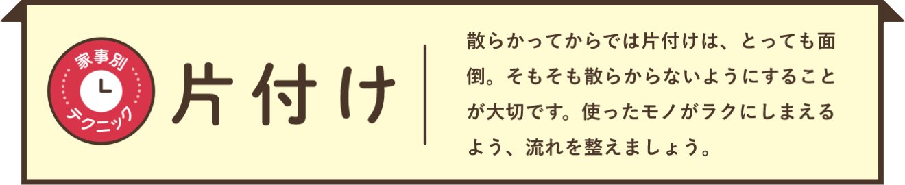家事別テクニック 片付け 散らかってからでは片付けは、とっても面倒。そもそも散らからないようにすることが大切です。使ったモノがラクにしまえるよう、流れを整えましょう。