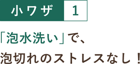 小ワザ１ 「泡水洗い」で、泡切れのストレスなし！