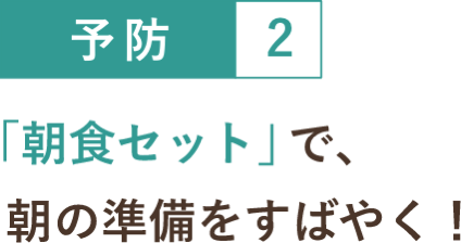 予防２ 「朝食セット」で、朝の準備をすばやく！