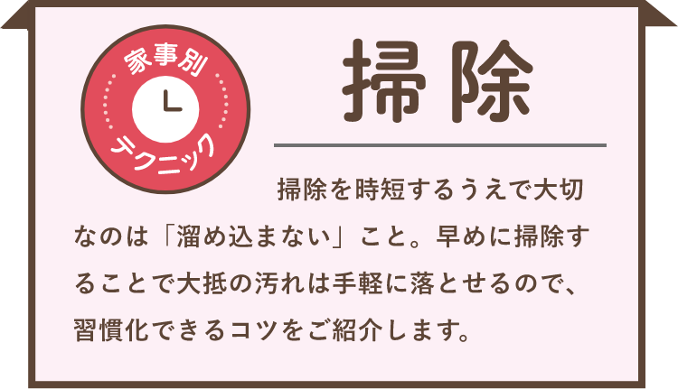 家事別テクニック 掃除 掃除を時短するうえで大切なのは「溜め込まない」こと。早めに掃除することで大抵の汚れは手軽に落とせるので、習慣化できるコツをご紹介します。
