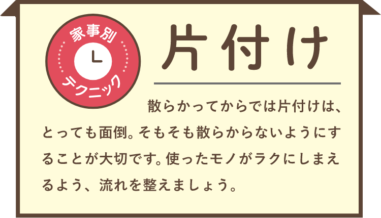家事別テクニック 片付け 散らかってからでは片付けは、とっても面倒。そもそも散らからないようにすることが大切です。使ったモノがラクにしまえるよう、流れを整えましょう。