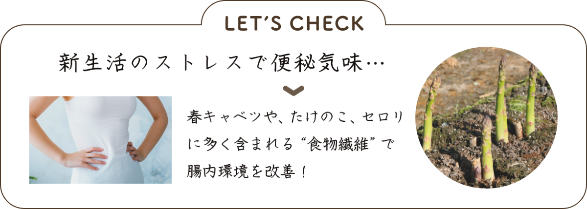 LET’S CHECK 新生活のストレスで便秘気味… ▼春キャベツや、たけのこ、セロリに多く含まれる“食物繊維”で腸内環境を改善！