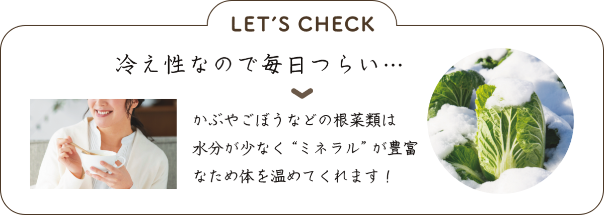 LET’S CHECK 冷え性なので毎日つらい… ▼かぶやごぼうなどの根菜類は水分が少なく“ミネラル”が豊富なため体を温めてくれます！