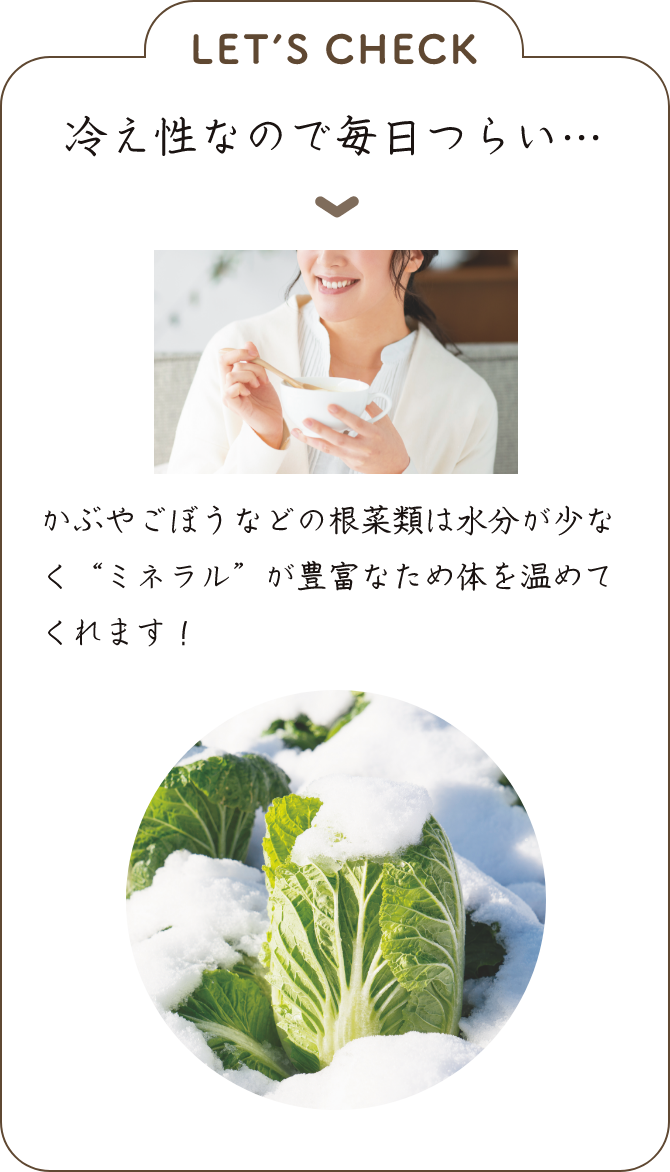 LET’S CHECK 冷え性なので毎日つらい… ▼かぶやごぼうなどの根菜類は水分が少なく“ミネラル”が豊富なため体を温めてくれます！