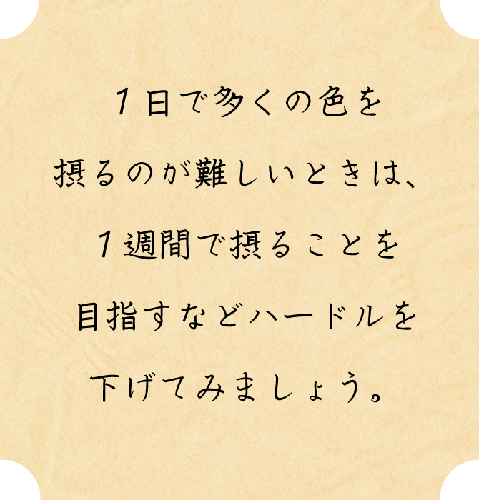 １日で多くの色を摂るのが難しいときは、１週間で摂ることを目指すなどハードルを下げてみましょう。
