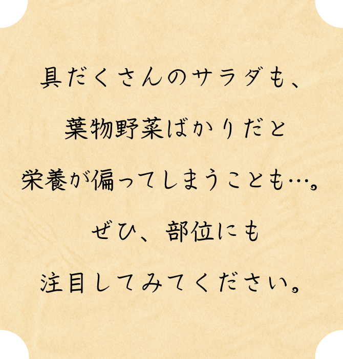 具だくさんのサラダも、葉物野菜ばかりだと栄養が偏ってしまうことも…。ぜひ、部位にも注目してみてください。