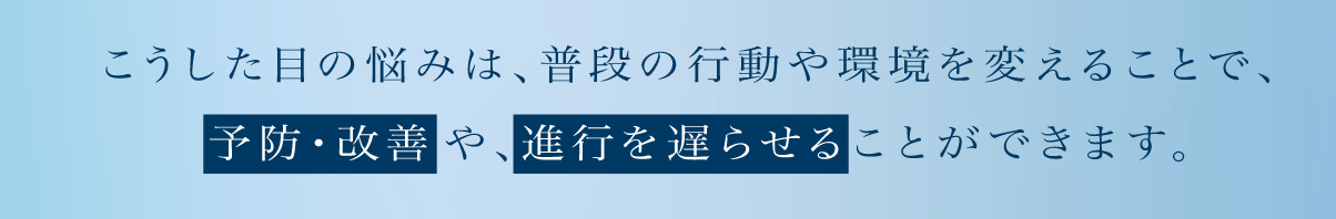 こうした目の悩みは、普段の行動や環境を変えることで、予防・改善や、進行を遅らせることができます。