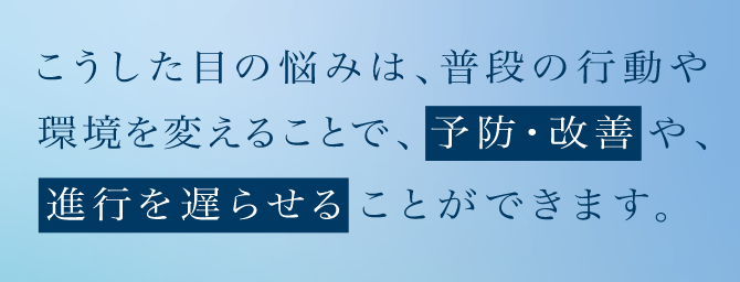 こうした目の悩みは、普段の行動や環境を変えることで、予防・改善や、進行を遅らせることができます。