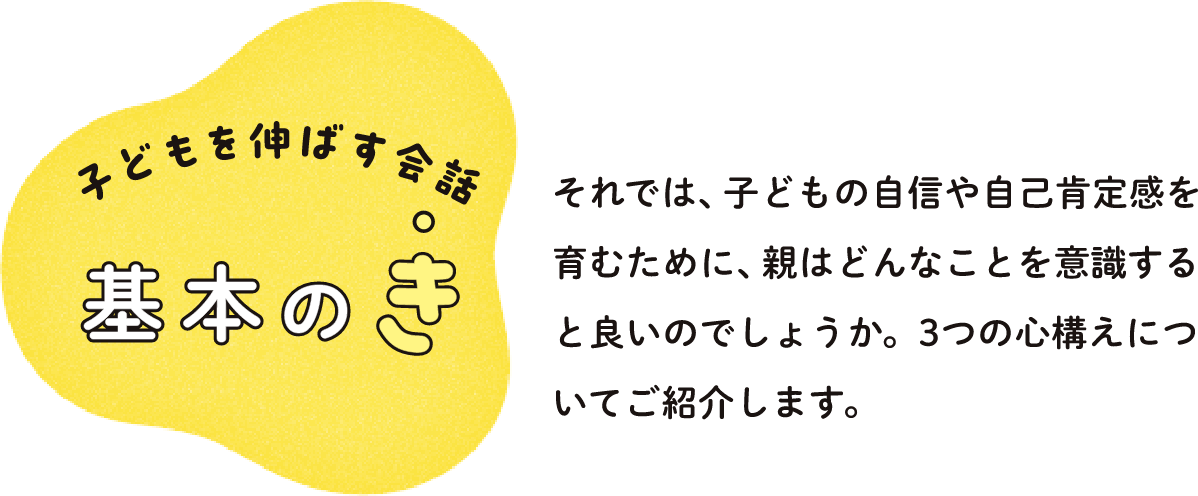 子どもを伸ばす会話 基本のき それでは、子どもの自信や自己肯定感を育むために、親はどんなことを意識すると良いのでしょうか。3つの心構えについてご紹介します。