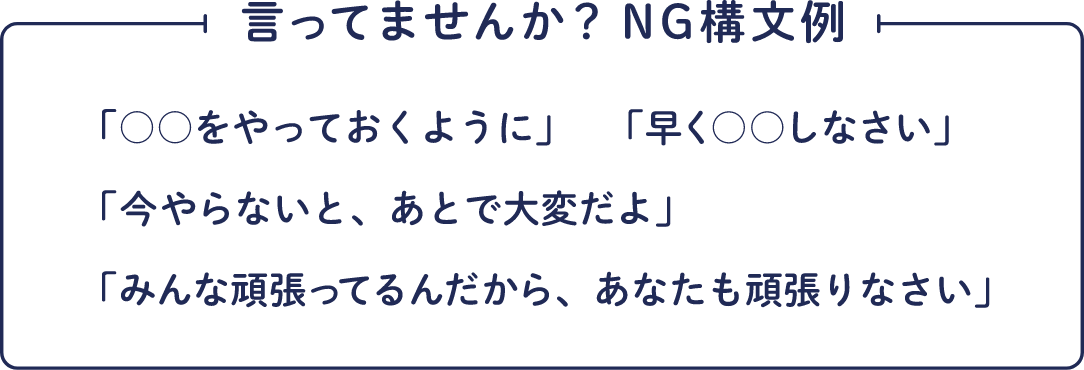 言ってませんか？NG構文例 「○○をやっておくように」「早く○○しなさい」「今やらないと、あとで大変だよ」「みんな頑張ってるんだから、あなたも頑張りなさい」