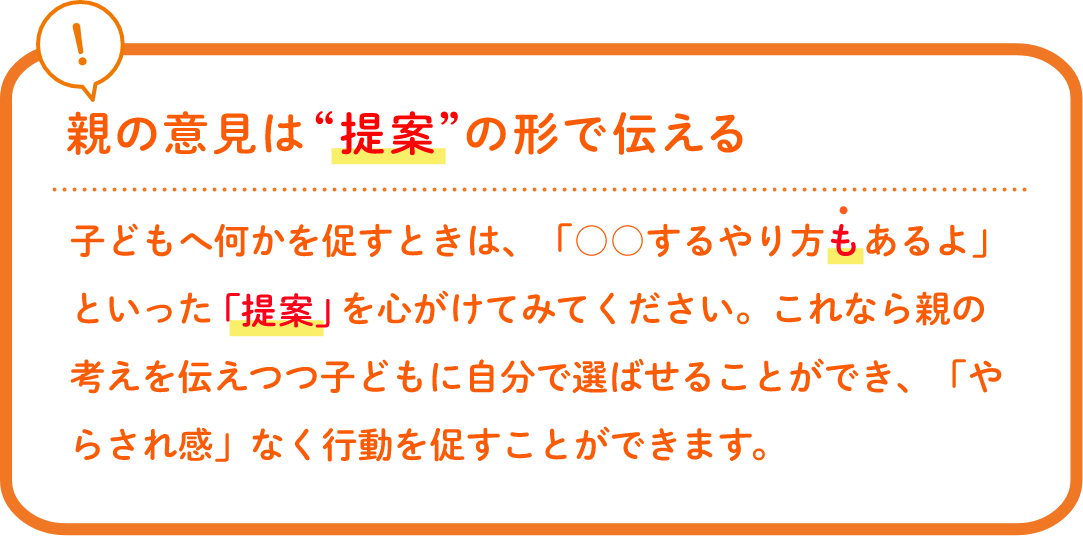 親の意見は“提案”の形で伝える子どもへ何かを促すときは、「○○するやり方もあるよ」といった「提案」を心がけてみてください。これなら親の考えを伝えつつ子どもに自分で選ばせることができ、「やらされ感」なく行動を促すことができます。