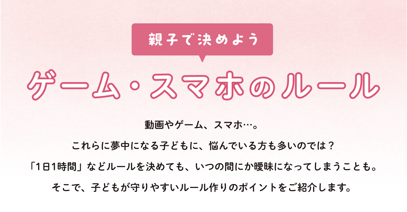 親子で決めよう ゲーム・スマホのルール 動画やゲーム、スマホ…。これらに夢中になる子どもに、悩んでいる方も多いのでは？「1日1時間」などルールを決めても、いつの間にか曖昧になってしまうことも。そこで、子どもが守りやすいルール作りのポイントをご紹介します。