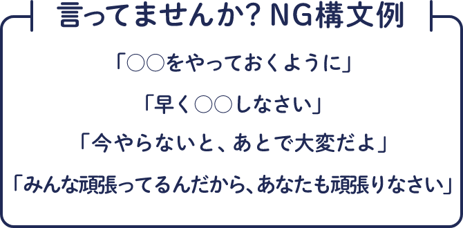 言ってませんか？NG構文例 「○○をやっておくように」「早く○○しなさい」「今やらないと、あとで大変だよ」「みんな頑張ってるんだから、あなたも頑張りなさい」