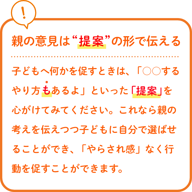親の意見は“提案”の形で伝える子どもへ何かを促すときは、「○○するやり方もあるよ」といった「提案」を心がけてみてください。これなら親の考えを伝えつつ子どもに自分で選ばせることができ、「やらされ感」なく行動を促すことができます。