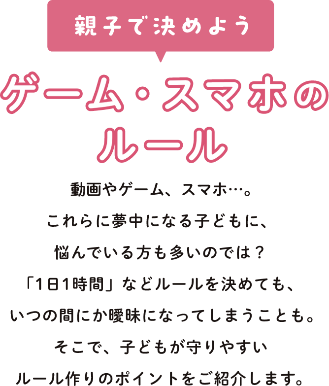 親子で決めよう ゲーム・スマホのルール 動画やゲーム、スマホ…。これらに夢中になる子どもに、悩んでいる方も多いのでは？「1日1時間」などルールを決めても、いつの間にか曖昧になってしまうことも。そこで、子どもが守りやすいルール作りのポイントをご紹介します。