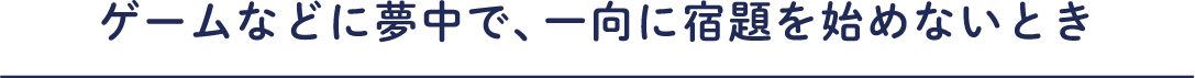 ゲームなどに夢中で、一向に宿題を始めないとき