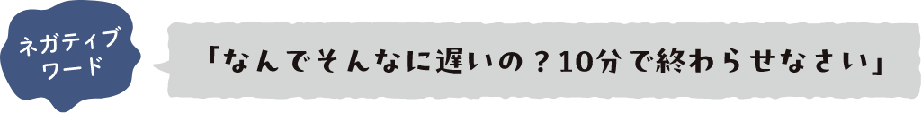 ネガティブワード 「なんでそんなに遅いの？10分で終わらせなさい」