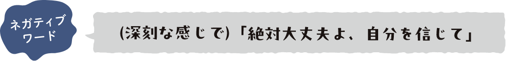 ネガティブワード （深刻な感じで）「絶対大丈夫よ、自分を信じて」