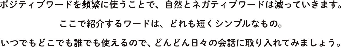 ポジティブワードを頻繁に使うことで、自然とネガティブワードは減っていきます。ここで紹介するワードは、どれも短くシンプルなもの。いつでもどこでも誰でも使えるので、どんどん日々の会話に取り入れてみましょう。