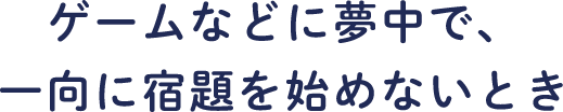 ゲームなどに夢中で、一向に宿題を始めないとき