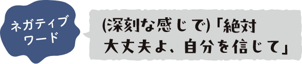 ネガティブワード （深刻な感じで）「絶対大丈夫よ、自分を信じて」