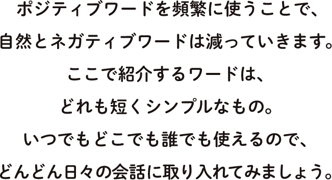 ポジティブワードを頻繁に使うことで、自然とネガティブワードは減っていきます。ここで紹介するワードは、どれも短くシンプルなもの。いつでもどこでも誰でも使えるので、どんどん日々の会話に取り入れてみましょう。