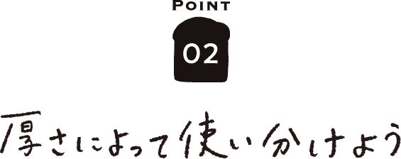 POINT02 厚さによって使い分けよう