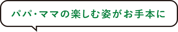 パパ・ママの楽しむ姿がお手本に