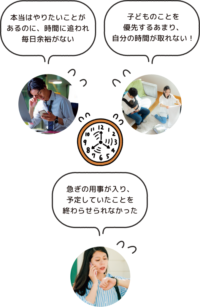 本当はやりたいことがあるのに、時間に追われ毎日余裕がない 子どものことを優先するあまり、自分の時間が取れない！ 急ぎの用事が入り、予定していたことを終わらせられなかった