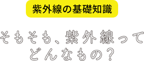紫外線の基礎知識 そもそも、紫外線ってどんなもの？