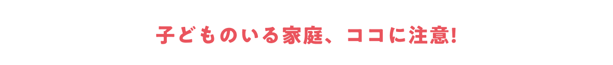 子どものいる家庭、ココに注意！