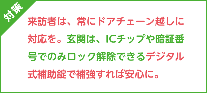 対策：来訪者は、常にドアチェーン越しに対応を。玄関は、ICチップや暗証番号でのみロック解除できるデジタル式補助錠で補強すれば安心に。
