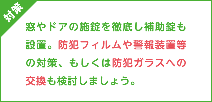 対策：窓やドアの施錠を徹底し補助錠も設置。防犯フィルムや警報装置等の対策、もしくは防犯ガラスへの交換も検討しましょう。