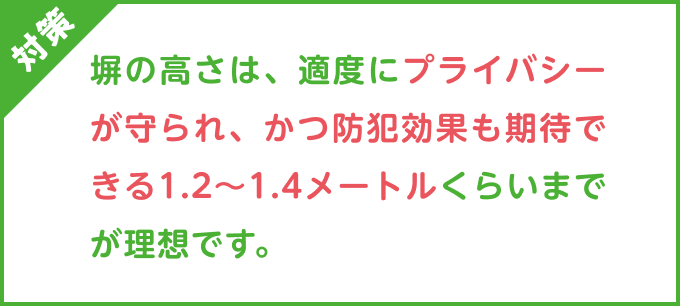 対策：塀の高さは、適度にプライバシーが守られ、かつ防犯効果も期待できる1.2〜1.4メートルくらいまでが理想です。