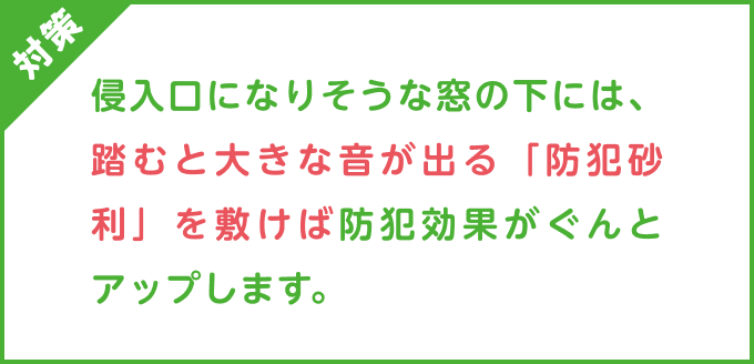 対策：侵入口になりそうな窓の下には、踏むと大きな音が出る「防犯砂利」を敷けば防犯効果がぐんとアップします。