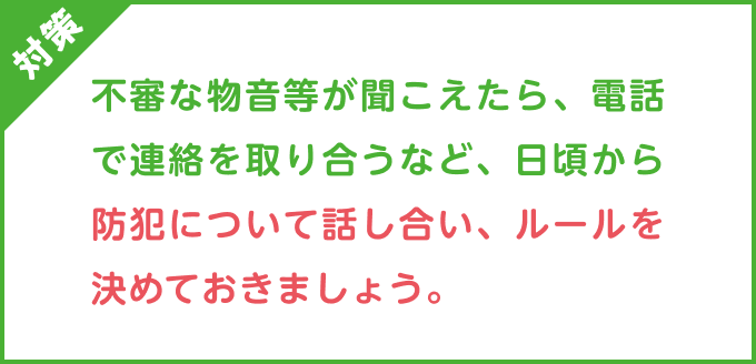 対策：不審な物音等が聞こえたら、電話で連絡を取り合うなど、日頃から防犯について話し合い、ルールを決めておきましょう。