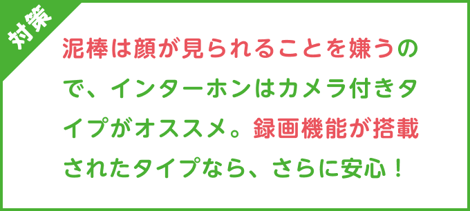 対策：泥棒は顔が見られることを嫌うので、インターホンはカメラ付きタイプがオススメ。録画機能が搭載されたタイプなら、さらに安心！