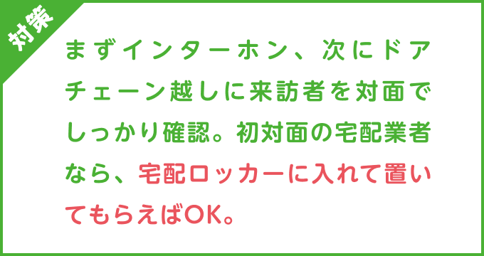 対策：まずインターホン、次にドアチェーン越しに来訪者を対面でしっかり確認。初対面の宅配業者なら、宅配ロッカーに入れて置いてもらえばOK。
