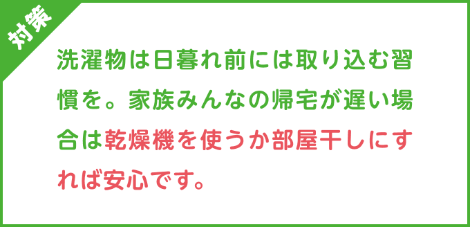 対策：洗濯物は日暮れ前には取り込む習慣を。家族みんなの帰宅が遅い場合は乾燥機を使うか部屋干しにすれば安心です。