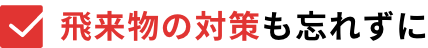 飛来物の対策も忘れずに